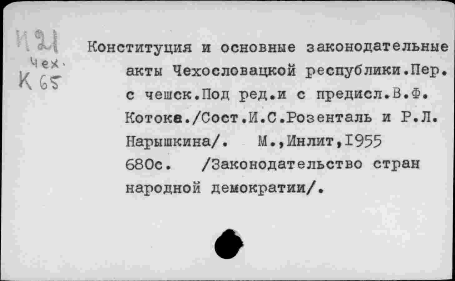 ﻿ИЦ
Мех«
К ст
Конституция и основные законодательные акты Чехословацкой республики.Пер. с чешек.Под ред.и с предисл.В.Ф. Котоке./Сост.И.0.Розенталь и Р.Л. Нарышкина/.	М.,Инлит,1955
680с. /Законодательство стран народной демократии/.